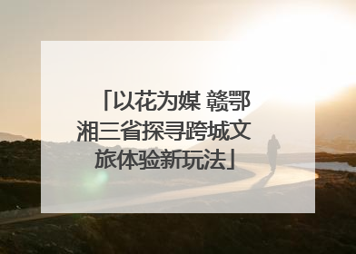 以花为媒 赣鄂湘三省探寻跨城文旅体验新玩法