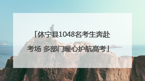 休宁县1048名考生奔赴考场 多部门暖心护航高考