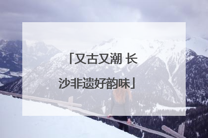 又古又潮 长沙非遗好韵味