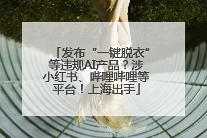发布“一键脱衣”等违规AI产品？涉小红书、哔哩哔哩等平台！上海出手