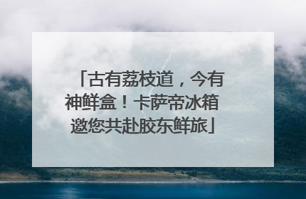 古有荔枝道，今有神鲜盒！卡萨帝冰箱邀您共赴胶东鲜旅
