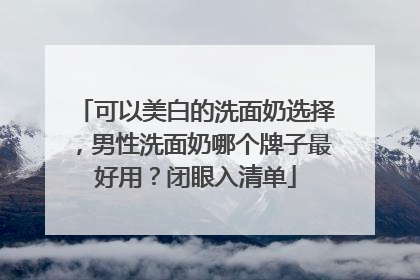 可以美白的洗面奶选择，男性洗面奶哪个牌子最好用？闭眼入清单