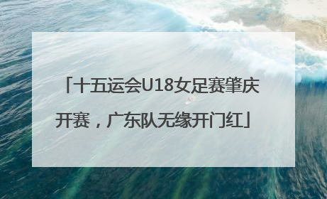 十五运会U18女足赛肇庆开赛，广东队无缘开门红