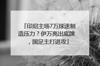 印尼主场7万球迷制造压力？伊万亮出底牌，国足主打进攻