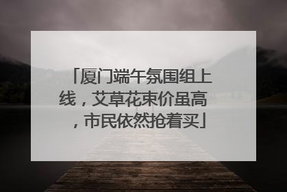 厦门端午氛围组上线，艾草花束价虽高，市民依然抢着买