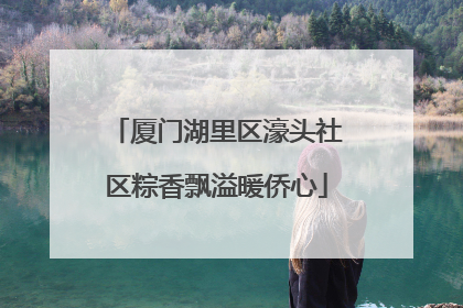 厦门湖里区濠头社区粽香飘溢暖侨心
