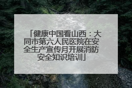健康中国看山西：大同市第六人民医院在安全生产宣传月开展消防安全知识培训