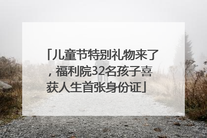 儿童节特别礼物来了，福利院32名孩子喜获人生首张身份证