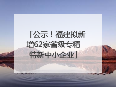 公示！福建拟新增62家省级专精特新中小企业