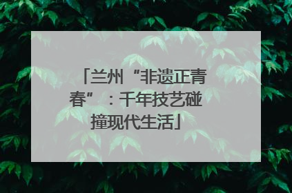 兰州“非遗正青春”：千年技艺碰撞现代生活