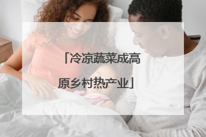 冷凉蔬菜成高原乡村热产业