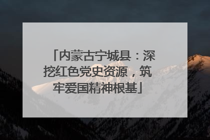 内蒙古宁城县：深挖红色党史资源，筑牢爱国精神根基