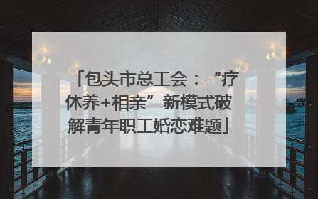 包头市总工会：“疗休养+相亲”新模式破解青年职工婚恋难题