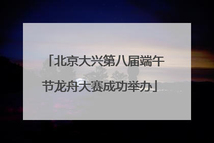 北京大兴第八届端午节龙舟大赛成功举办
