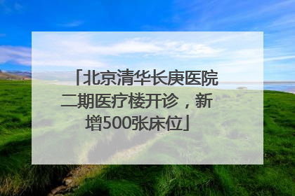 北京清华长庚医院二期医疗楼开诊，新增500张床位