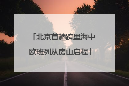 北京首趟跨里海中欧班列从房山启程