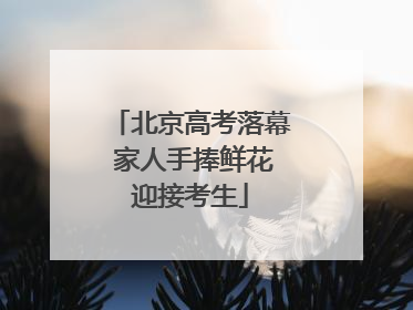 北京高考落幕 家人手捧鲜花迎接考生