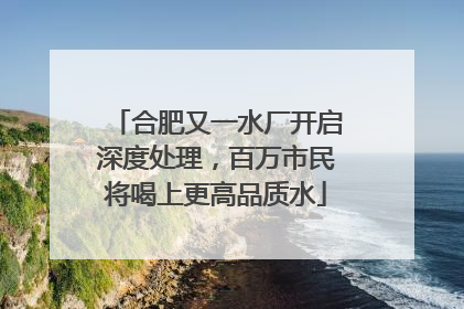 合肥又一水厂开启深度处理，百万市民将喝上更高品质水