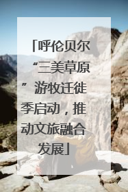 呼伦贝尔“三美草原”游牧迁徙季启动，推动文旅融合发展