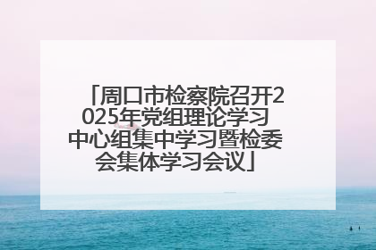 周口市检察院召开2025年党组理论学习中心组集中学习暨检委会集体学习会议