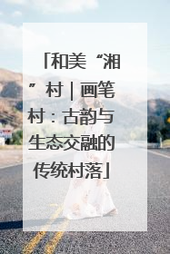 和美“湘”村｜画笔村：古韵与生态交融的传统村落