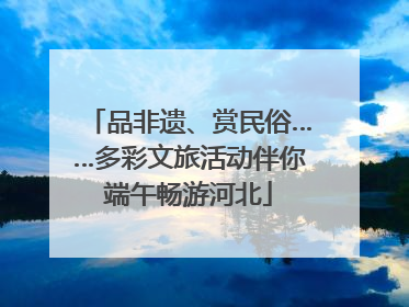 品非遗、赏民俗……多彩文旅活动伴你端午畅游河北
