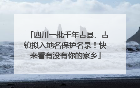 四川一批千年古县、古镇拟入地名保护名录！快来看有没有你的家乡
