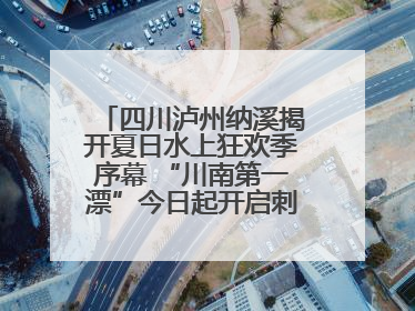 四川泸州纳溪揭开夏日水上狂欢季序幕 “川南第一漂”今日起开启刺激之旅！