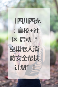 四川西充：高校+社区 启动“空巢老人消防安全帮扶计划”