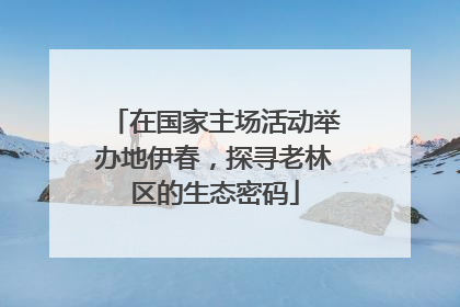 在国家主场活动举办地伊春，探寻老林区的生态密码