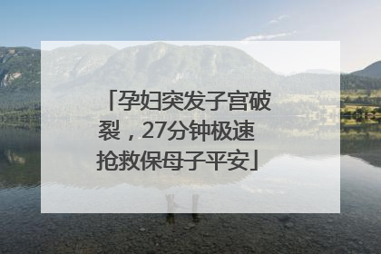孕妇突发子宫破裂，27分钟极速抢救保母子平安