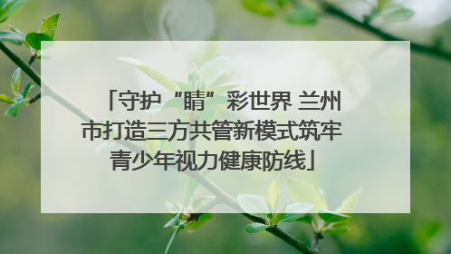 守护“睛”彩世界 兰州市打造三方共管新模式筑牢青少年视力健康防线
