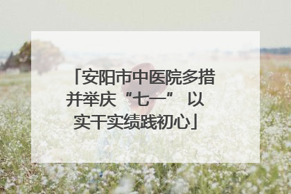 安阳市中医院多措并举庆“七一” 以实干实绩践初心