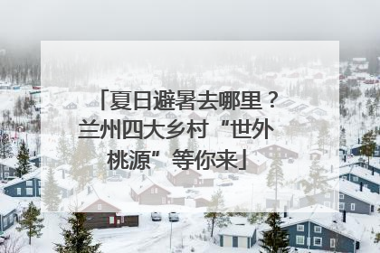 夏日避暑去哪里？兰州四大乡村“世外桃源”等你来