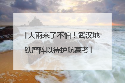 大雨来了不怕！武汉地铁严阵以待护航高考