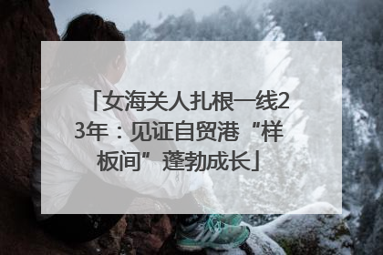 女海关人扎根一线23年：见证自贸港“样板间”蓬勃成长