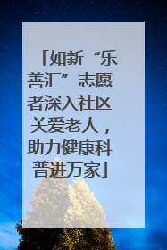 如新“乐善汇”志愿者深入社区关爱老人，助力健康科普进万家