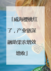 威海樱桃红了，产业链深融助果农增效增收