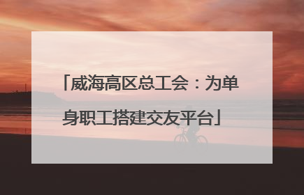 威海高区总工会：为单身职工搭建交友平台