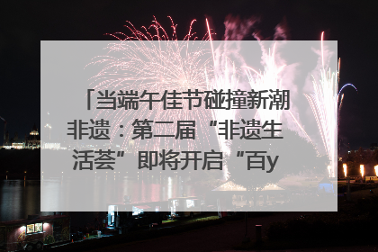 当端午佳节碰撞新潮非遗：第二届“非遗生活荟”即将开启“百young”新章