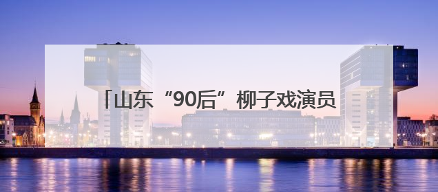 山东“90后”柳子戏演员“焕活”600年老剧种