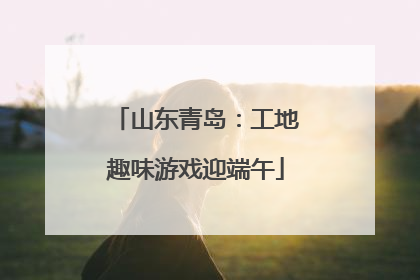 山东青岛：工地趣味游戏迎端午