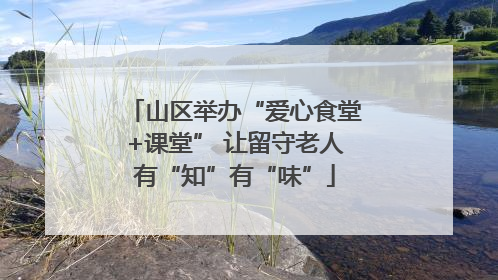 山区举办“爱心食堂+课堂” 让留守老人有“知”有“味”