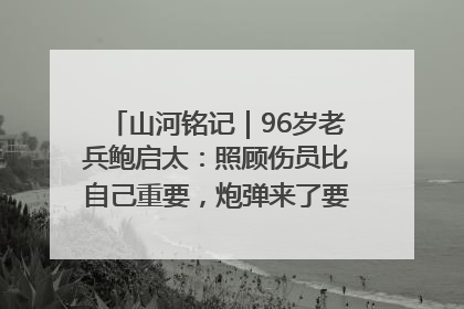 山河铭记｜96岁老兵鲍启太：照顾伤员比自己重要，炮弹来了要趴在他们身上