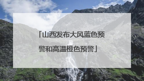 山西发布大风蓝色预警和高温橙色预警