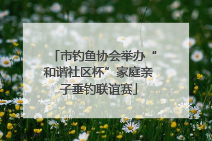 市钓鱼协会举办“和谐社区杯”家庭亲子垂钓联谊赛