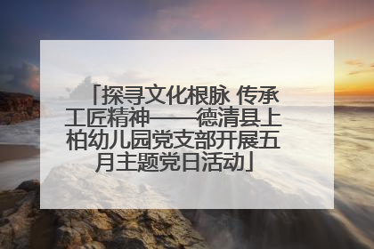 探寻文化根脉 传承工匠精神——德清县上柏幼儿园党支部开展五月主题党日活动