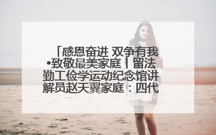感恩奋进 双争有我•致敬最美家庭丨留法勤工俭学运动纪念馆讲解员赵天翼家庭：四代人一脉相承赤子心