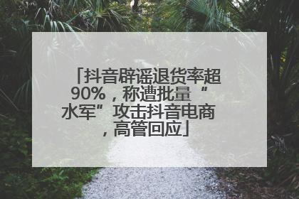 抖音辟谣退货率超90%，称遭批量“水军”攻击抖音电商，高管回应