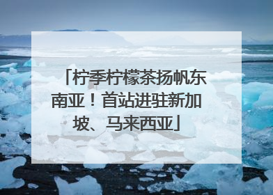 柠季柠檬茶扬帆东南亚！首站进驻新加坡、马来西亚